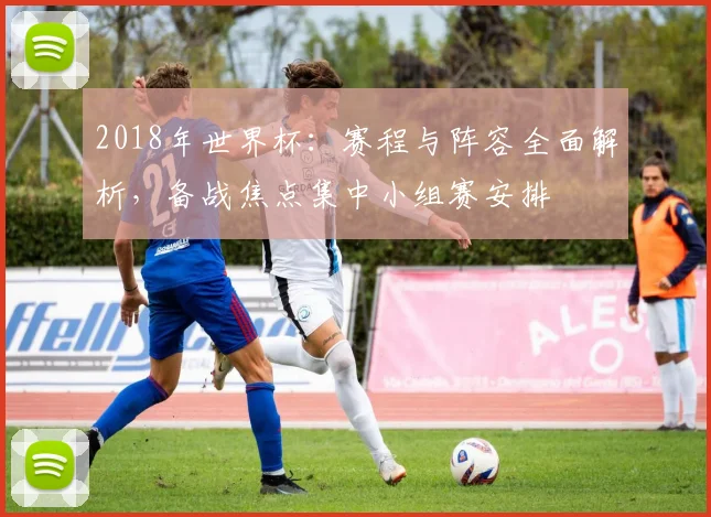 2018年世界杯：赛程与阵容全面解析，备战焦点集中小组赛安排
