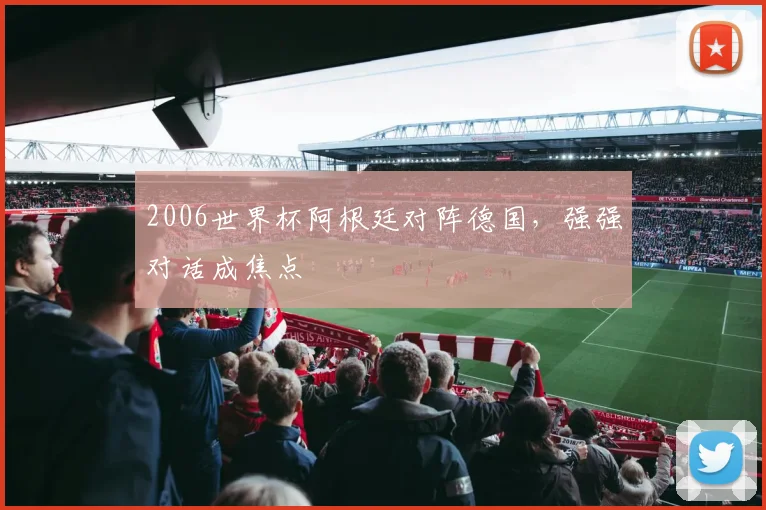 2006世界杯阿根廷对阵德国，强强对话成焦点