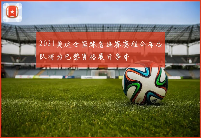 2021奥运会篮球落选赛赛程公布各队将为巴黎资格展开争夺