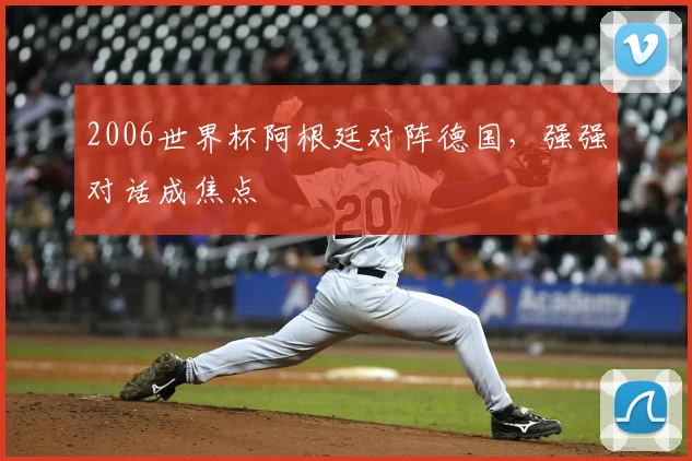 2006世界杯阿根廷对阵德国，强强对话成焦点