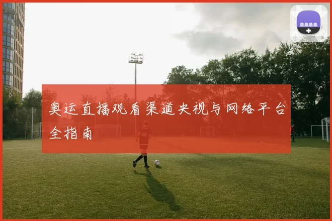 奥运直播观看渠道央视与网络平台全指南